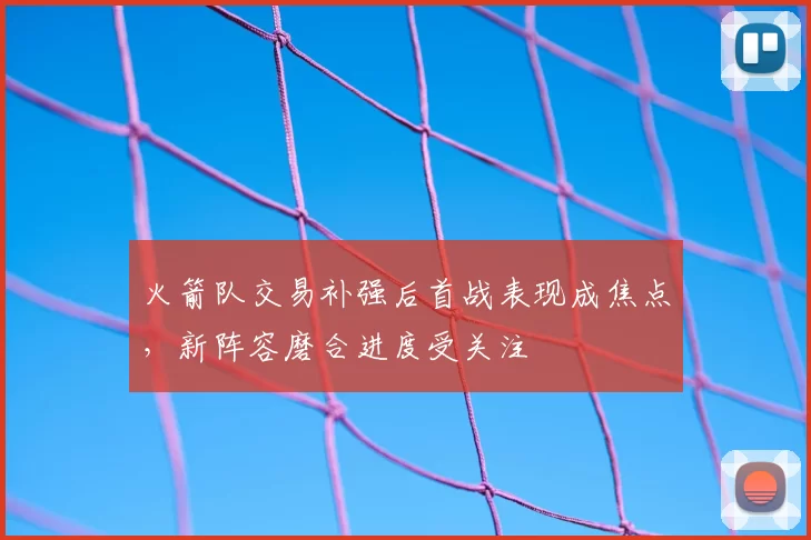 火箭队交易补强后首战表现成焦点,新阵容磨合进度受关注