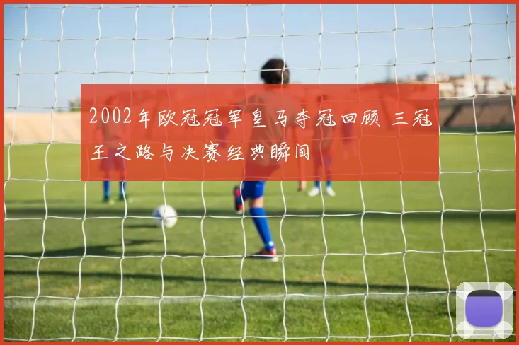2002年欧冠冠军皇马夺冠回顾 三冠王之路与决赛经典瞬间