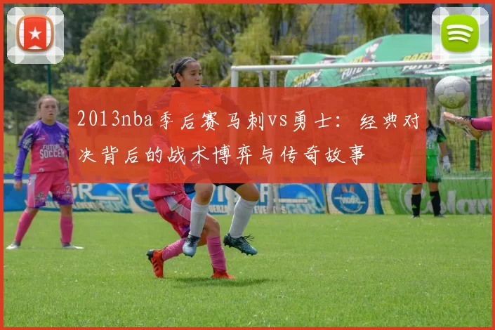 2013nba季后赛马刺vs勇士:经典对决背后的战术博弈与传奇故事