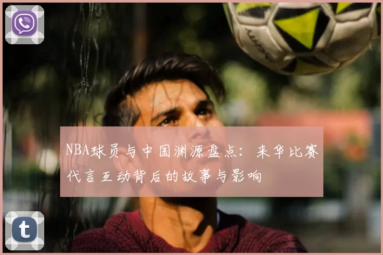NBA球员与中国渊源盘点：来华比赛代言互动背后的故事与影响