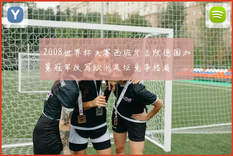 2008世界杯决赛西班牙击败德国加冕冠军改写欧洲足坛竞争格局