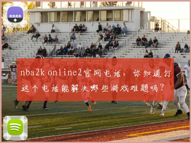 nba2k online2官网电话，你知道打这个电话能解决哪些游戏难题吗？