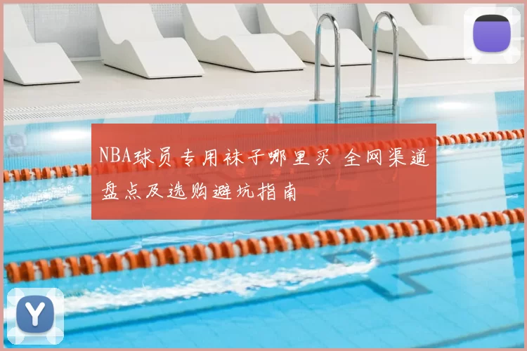 NBA球员专用袜子哪里买 全网渠道盘点及选购避坑指南