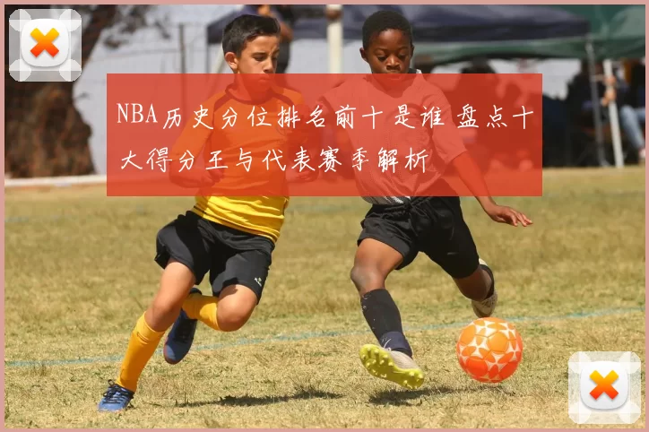 NBA历史分位排名前十是谁 盘点十大得分王与代表赛季解析