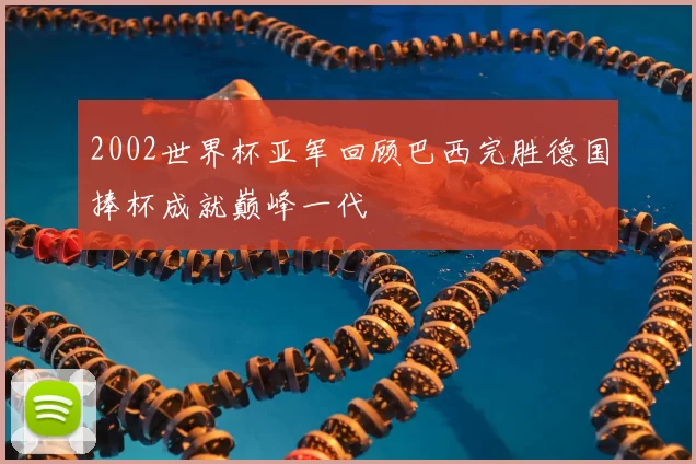 2002世界杯亚军回顾巴西完胜德国捧杯成就巅峰一代