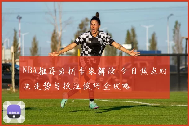 NBA推荐分析专家解读 今日焦点对决走势与投注技巧全攻略