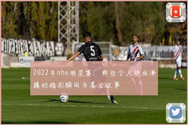 2022年nba明星赛：那些令人热血沸腾的精彩瞬间与幕后故事