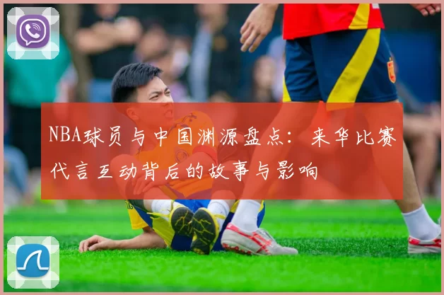 NBA球员与中国渊源盘点：来华比赛代言互动背后的故事与影响