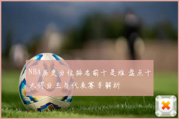 NBA历史分位排名前十是谁 盘点十大得分王与代表赛季解析