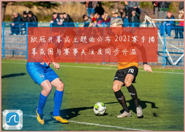 欧冠开幕式主题曲公布 2021赛季揭幕氛围与赛事关注度同步升温