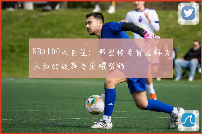 NBA100大巨星:那些传奇背后鲜为人知的故事与荣耀密码
