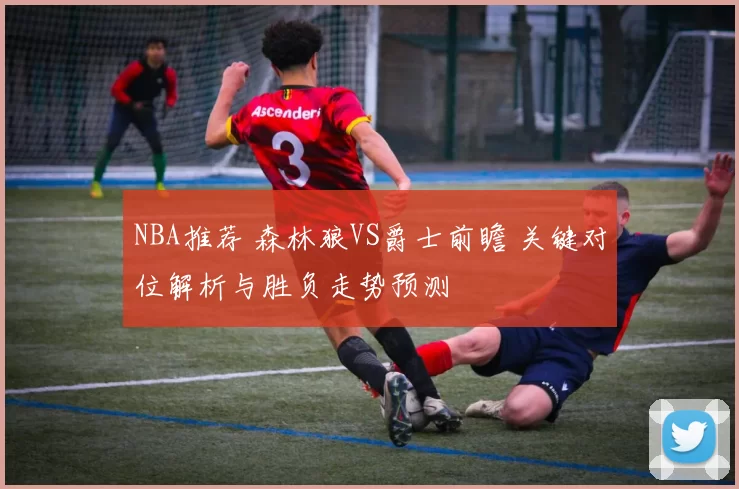 NBA推荐 森林狼VS爵士前瞻 关键对位解析与胜负走势预测