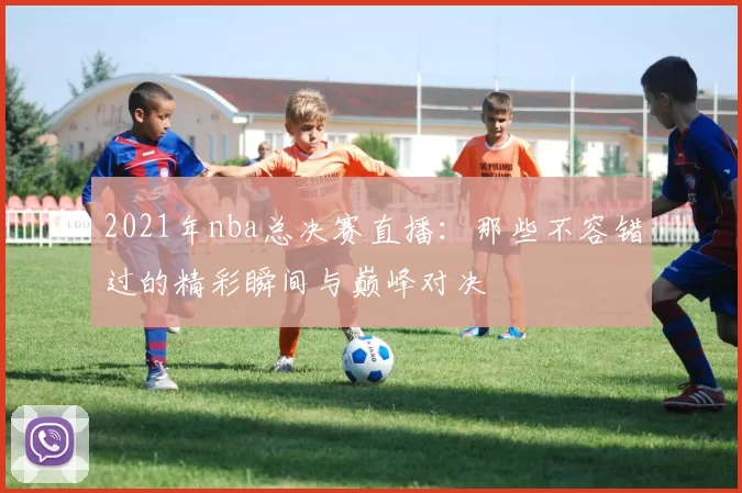 2021年nba总决赛直播:那些不容错过的精彩瞬间与巅峰对决