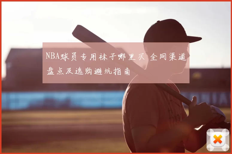 NBA球员专用袜子哪里买 全网渠道盘点及选购避坑指南