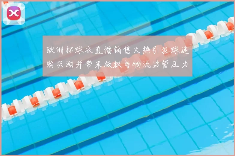 欧洲杯球衣直播销售火热引发球迷购买潮并带来版权与物流监管压力