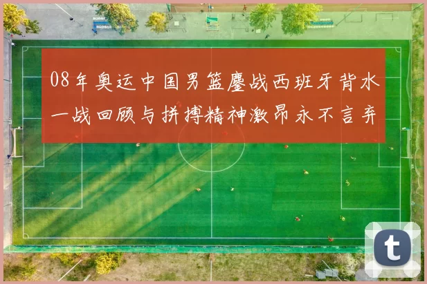 08年奥运中国男篮鏖战西班牙背水一战回顾与拼搏精神激昂永不言弃