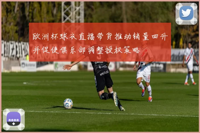 欧洲杯球衣直播带货推动销量回升并促使俱乐部调整授权策略