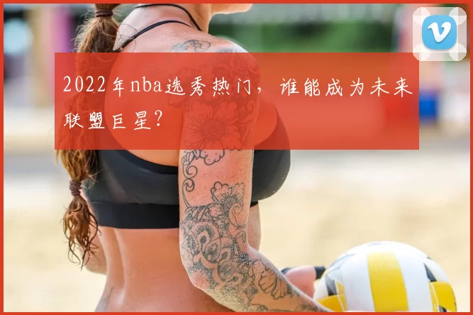 2022年nba选秀热门，谁能成为未来联盟巨星？
