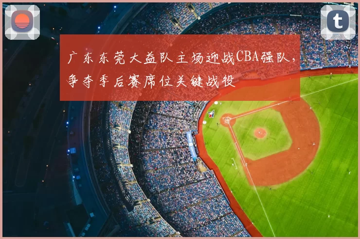 广东东莞大益队主场迎战CBA强队，争夺季后赛席位关键战役