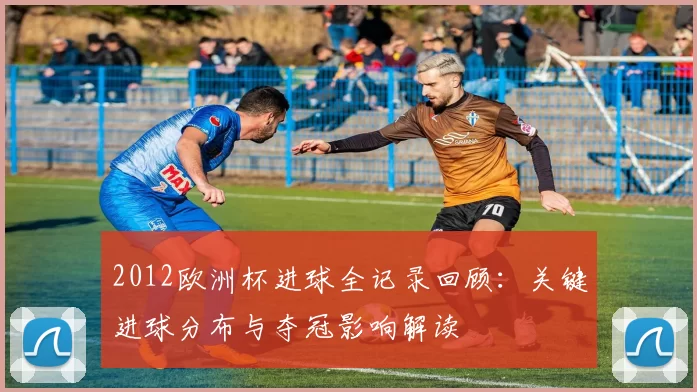 2012欧洲杯进球全记录回顾:关键进球分布与夺冠影响解读