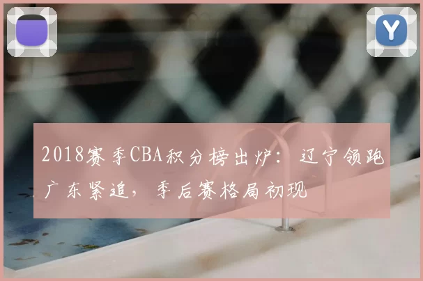 2018赛季CBA积分榜出炉：辽宁领跑广东紧追，季后赛格局初现