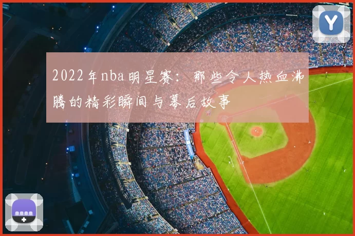 2022年nba明星赛：那些令人热血沸腾的精彩瞬间与幕后故事