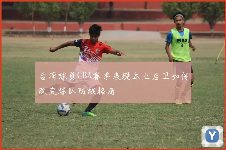 台湾球员CBA赛季表现本土后卫如何改变球队防线格局