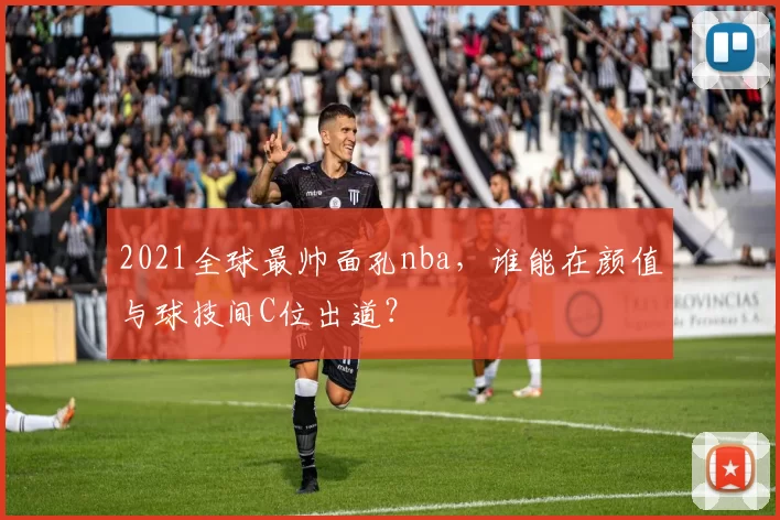 2021全球最帅面孔nba，谁能在颜值与球技间C位出道？