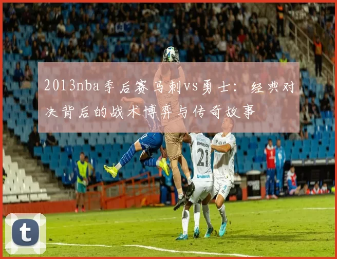 2013nba季后赛马刺vs勇士：经典对决背后的战术博弈与传奇故事