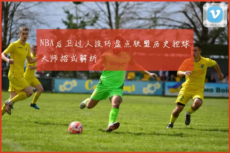 NBA后卫过人技巧盘点联盟历史控球大师招式解析