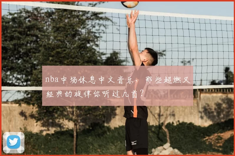 nba中场休息中文音乐，那些超燃又经典的旋律你听过几首？