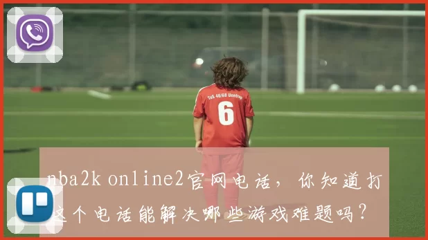 nba2k online2官网电话,你知道打这个电话能解决哪些游戏难题吗?