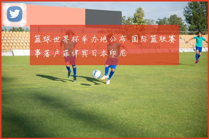 篮球世界杯举办地公布 国际篮联赛事落户菲律宾日本印尼