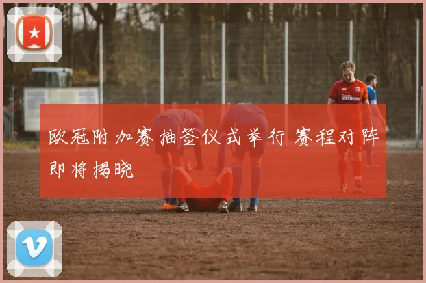 欧冠附加赛抽签仪式举行 赛程对阵即将揭晓