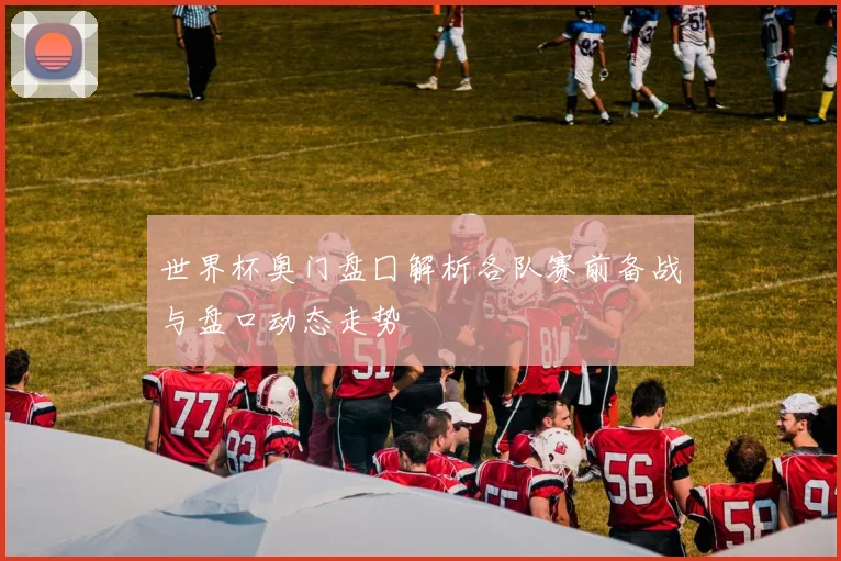 世界杯奥门盘囗解析各队赛前备战与盘口动态走势