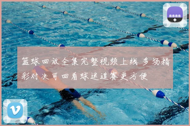 篮球回放全集完整视频上线 多场精彩对决可回看球迷追赛更方便