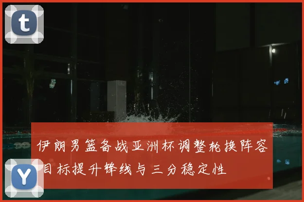 伊朗男篮备战亚洲杯调整轮换阵容 目标提升锋线与三分稳定性