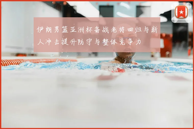 伊朗男篮亚洲杯备战老将回归与新人冲击提升防守与整体竞争力