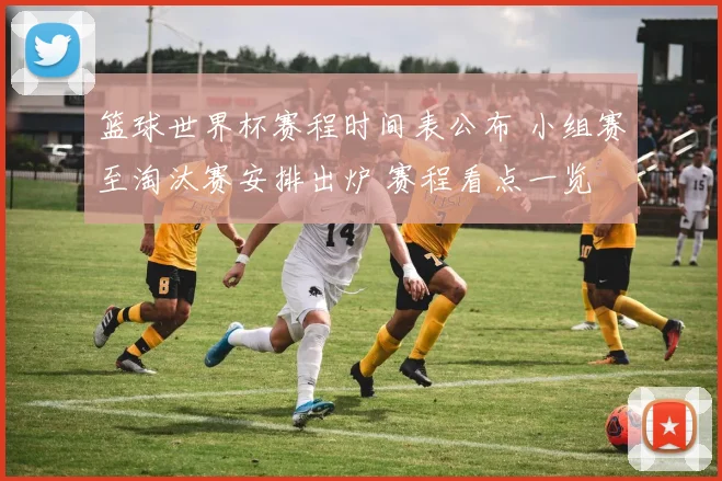 篮球世界杯赛程时间表公布 小组赛至淘汰赛安排出炉 赛程看点一览