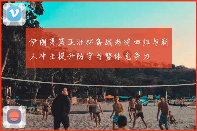 伊朗男篮亚洲杯备战老将回归与新人冲击提升防守与整体竞争力