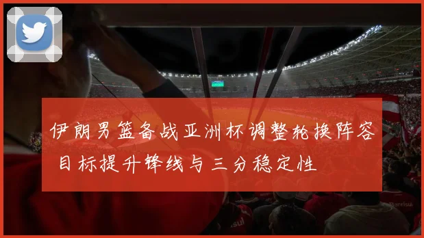 伊朗男篮备战亚洲杯调整轮换阵容 目标提升锋线与三分稳定性
