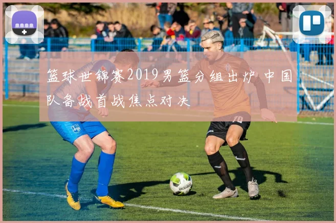 篮球世锦赛2019男篮分组出炉 中国队备战首战焦点对决